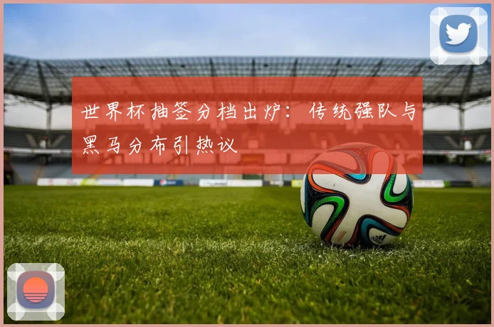世界杯抽签分档出炉：传统强队与黑马分布引热议